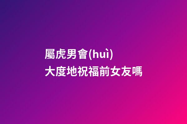 屬虎男會(huì)大度地祝福前女友嗎