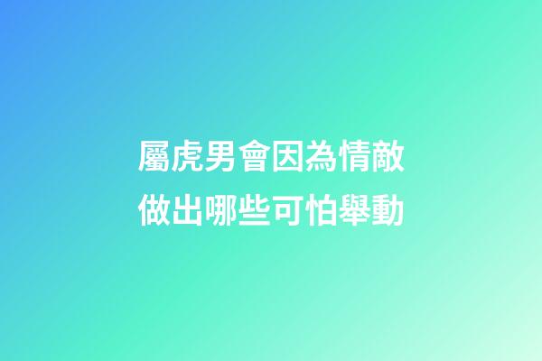 屬虎男會因為情敵做出哪些可怕舉動