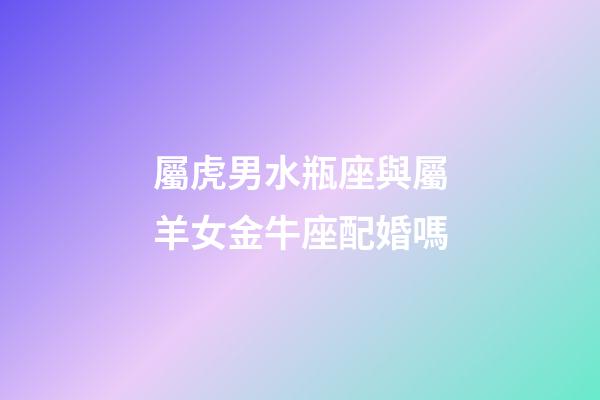 屬虎男水瓶座與屬羊女金牛座配婚嗎-第1張-星座運(yùn)勢-玄機(jī)派