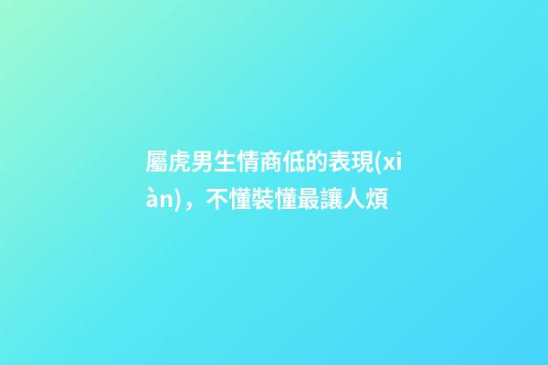 屬虎男生情商低的表現(xiàn)，不懂裝懂最讓人煩