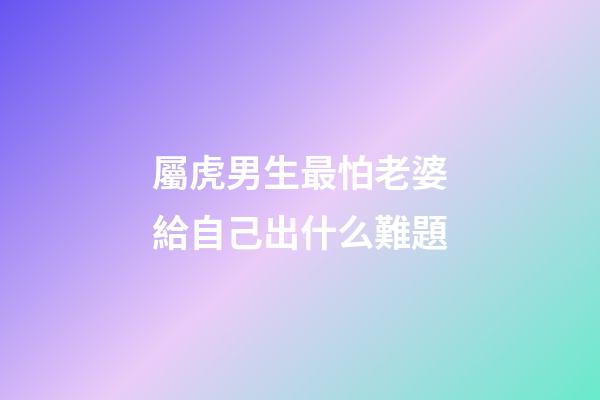 屬虎男生最怕老婆給自己出什么難題