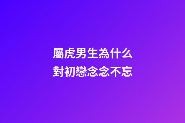 屬虎男生為什么對初戀念念不忘