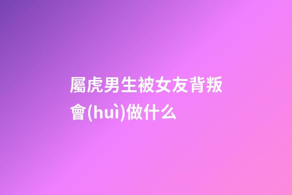 屬虎男生被女友背叛會(huì)做什么