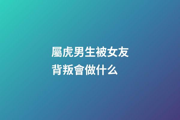 屬虎男生被女友背叛會做什么