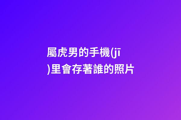 屬虎男的手機(jī)里會存著誰的照片