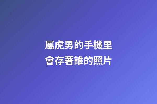 屬虎男的手機里會存著誰的照片