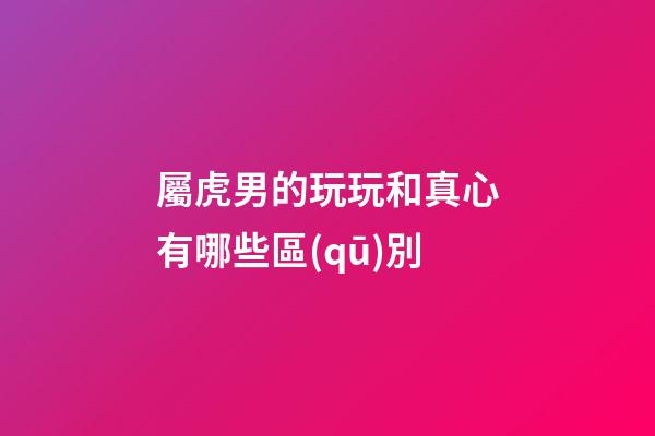 屬虎男的玩玩和真心有哪些區(qū)別
