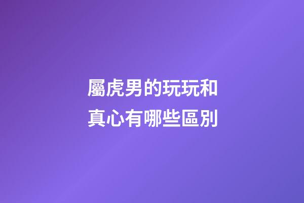 屬虎男的玩玩和真心有哪些區別