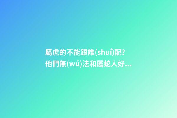 屬虎的不能跟誰(shuí)配？他們無(wú)法和屬蛇人好好溝通