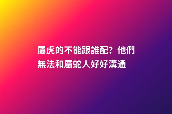 屬虎的不能跟誰配？他們無法和屬蛇人好好溝通