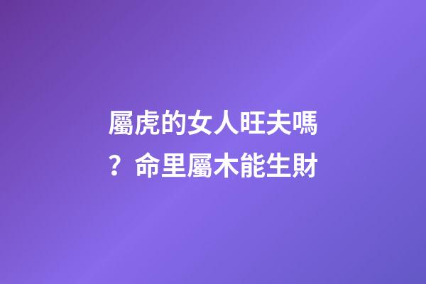 屬虎的女人旺夫嗎？命里屬木能生財
