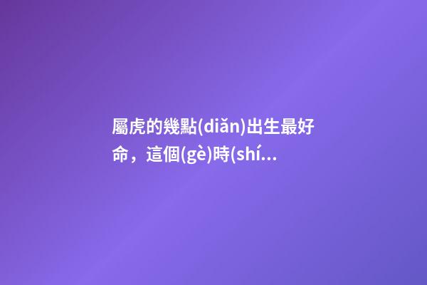 屬虎的幾點(diǎn)出生最好命，這個(gè)時(shí)間段出生的將衣食無憂