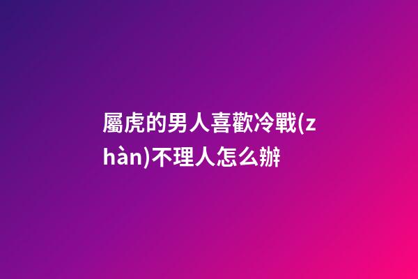 屬虎的男人喜歡冷戰(zhàn)不理人怎么辦