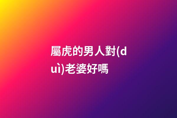 屬虎的男人對(duì)老婆好嗎
