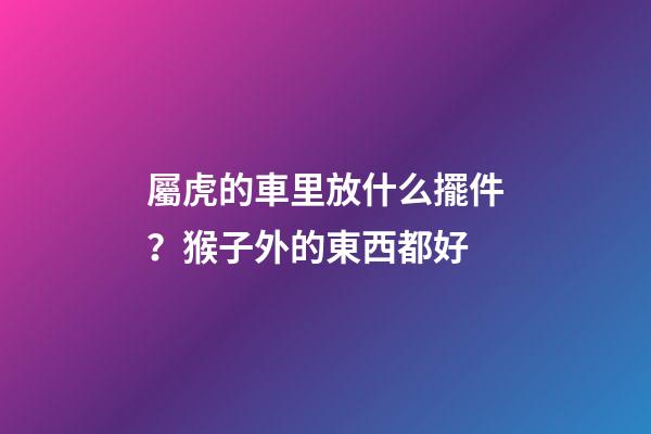 屬虎的車里放什么擺件？猴子外的東西都好