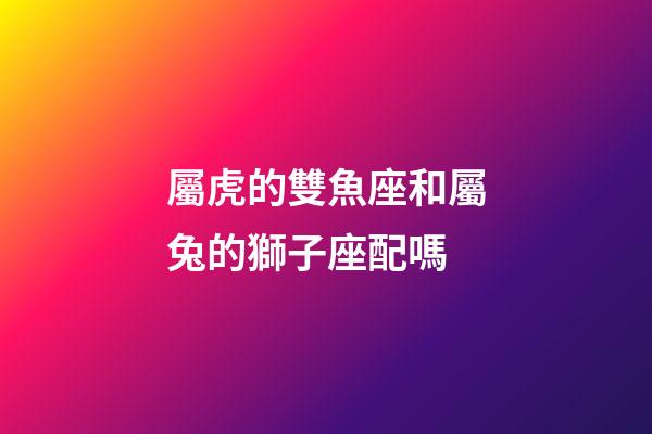 屬虎的雙魚座和屬兔的獅子座配嗎-第1張-星座運勢-玄機派