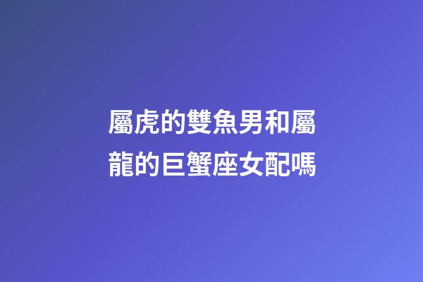 屬虎的雙魚男和屬龍的巨蟹座女配嗎-第1張-星座運勢-玄機派