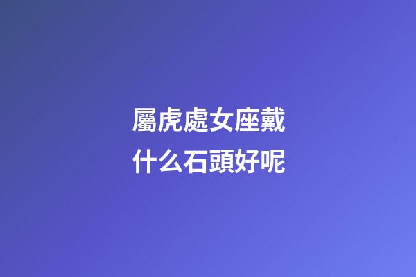 屬虎處女座戴什么石頭好呢-第1張-星座運勢-玄機派