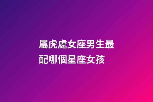 屬虎處女座男生最配哪個星座女孩-第1張-星座運勢-玄機派