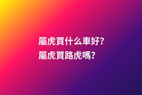 屬虎買什么車好？屬虎買路虎嗎？