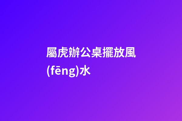 屬虎辦公桌擺放風(fēng)水