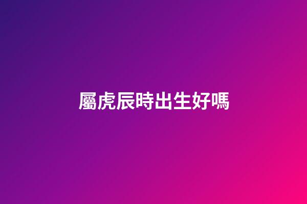 屬虎辰時出生好嗎