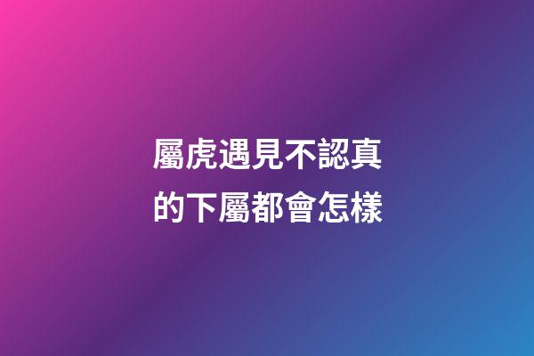 屬虎遇見不認真的下屬都會怎樣