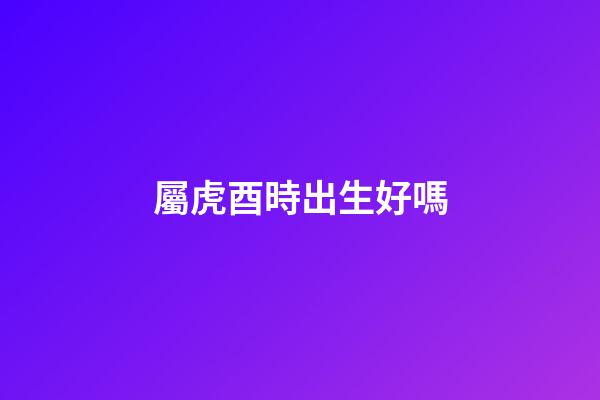 屬虎酉時出生好嗎