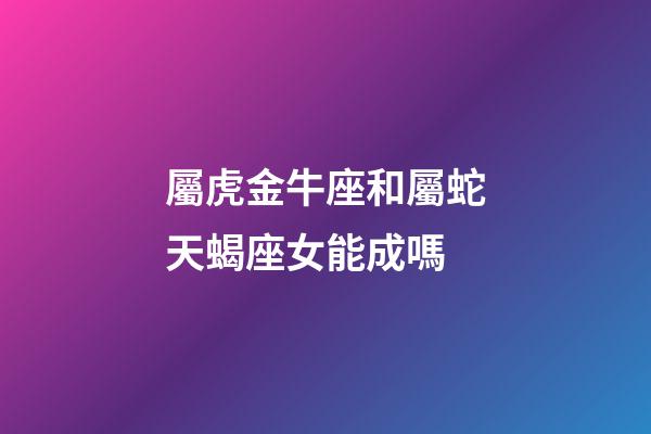 屬虎金牛座和屬蛇天蝎座女能成嗎-第1張-星座運(yùn)勢(shì)-玄機(jī)派