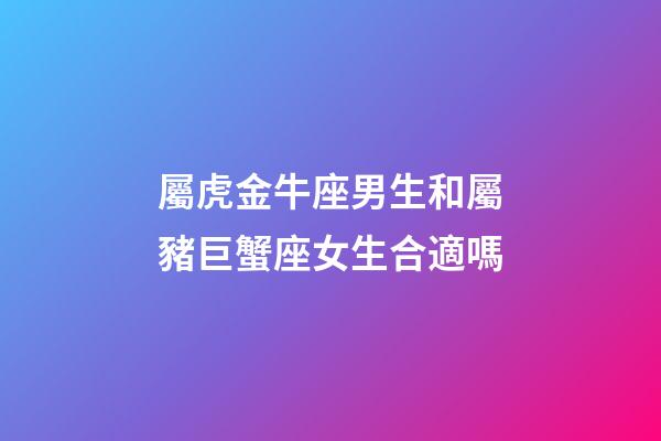 屬虎金牛座男生和屬豬巨蟹座女生合適嗎-第1張-星座運勢-玄機派