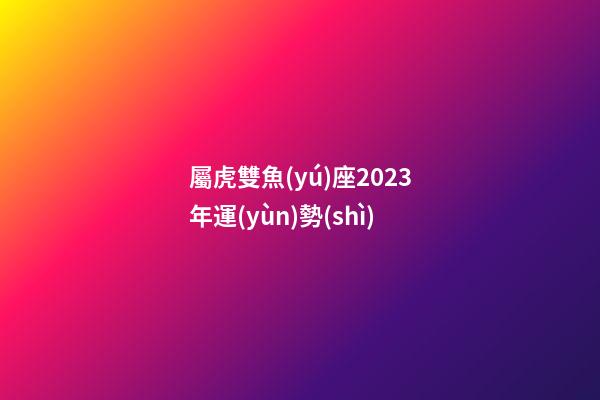屬虎雙魚(yú)座2023年運(yùn)勢(shì)