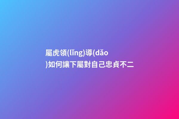 屬虎領(lǐng)導(dǎo)如何讓下屬對自己忠貞不二
