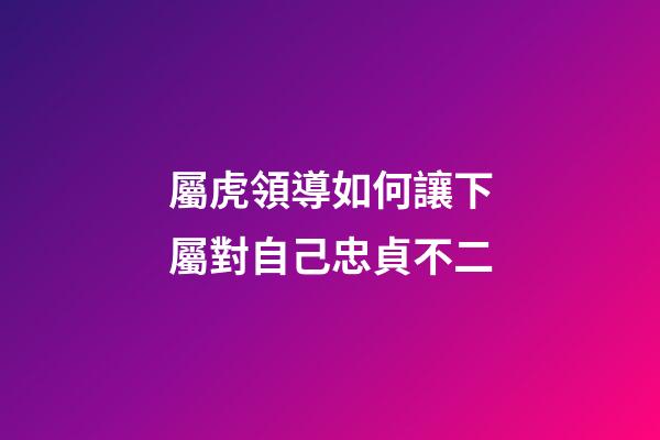 屬虎領導如何讓下屬對自己忠貞不二