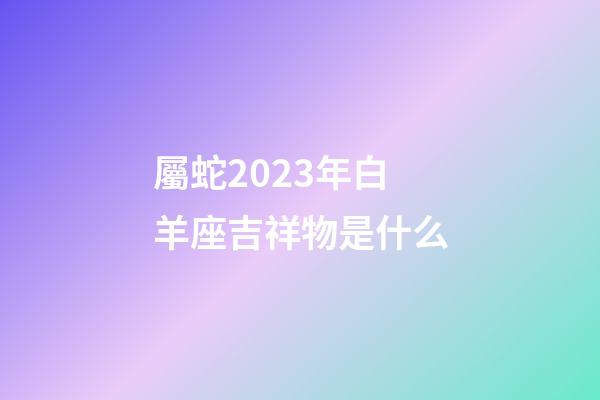 屬蛇2023年白羊座吉祥物是什么