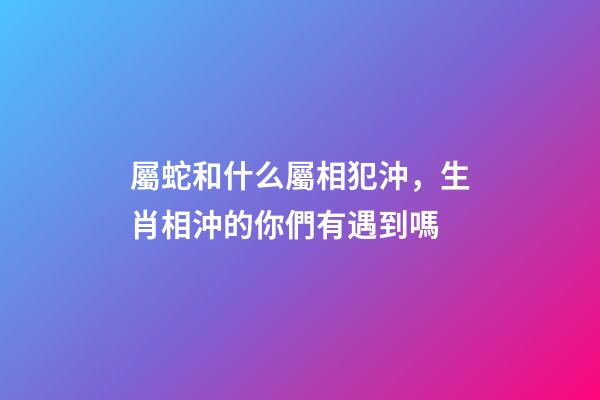 屬蛇和什么屬相犯沖，生肖相沖的你們有遇到嗎-第1張-觀點-玄機派