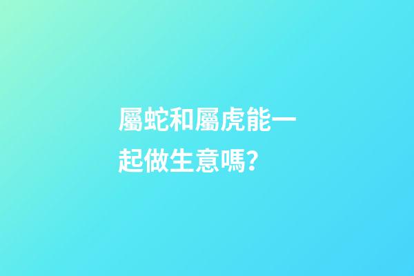 屬蛇和屬虎能一起做生意嗎？