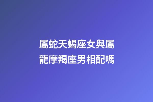 屬蛇天蝎座女與屬龍摩羯座男相配嗎-第1張-星座運(yùn)勢-玄機(jī)派