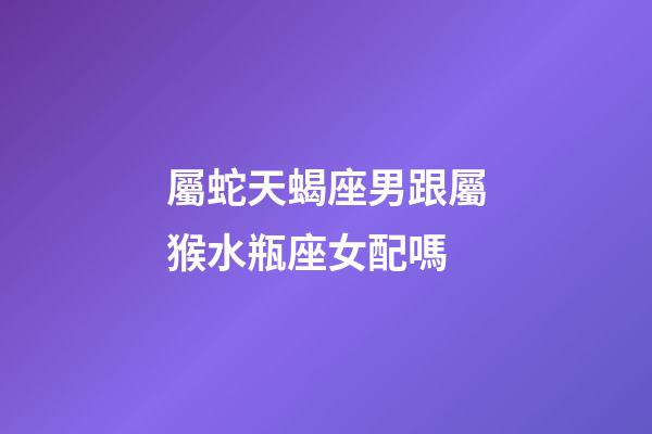 屬蛇天蝎座男跟屬猴水瓶座女配嗎-第1張-星座運(yùn)勢(shì)-玄機(jī)派