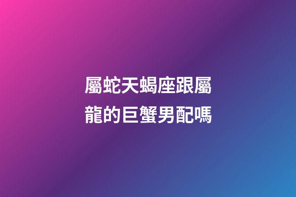 屬蛇天蝎座跟屬龍的巨蟹男配嗎-第1張-星座運(yùn)勢(shì)-玄機(jī)派