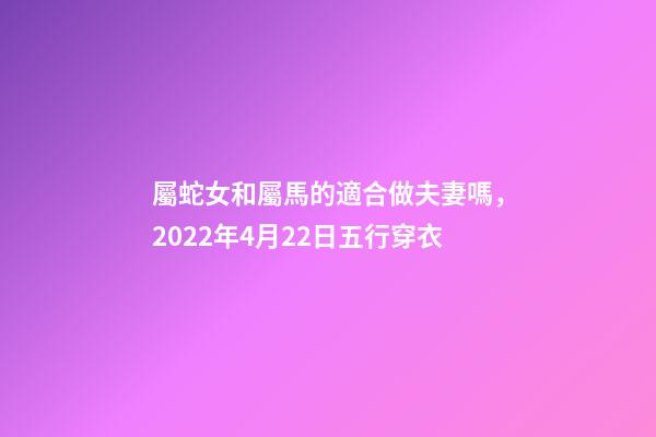 屬蛇女和屬馬的適合做夫妻嗎，2022年4月22日五行穿衣-第1張-觀點-玄機派
