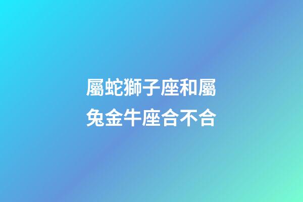 屬蛇獅子座和屬兔金牛座合不合-第1張-星座運勢-玄機派