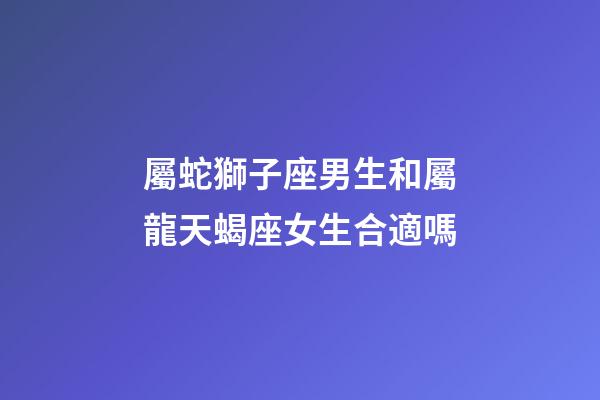 屬蛇獅子座男生和屬龍天蝎座女生合適嗎-第1張-星座運勢-玄機派