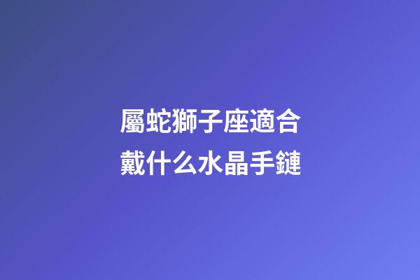 屬蛇獅子座適合戴什么水晶手鏈-第1張-星座運(yùn)勢(shì)-玄機(jī)派