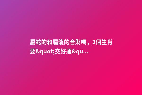 屬蛇的和屬龍的合財嗎，2個生肖要&quot;交好運&quot;-第1張-觀點-玄機派
