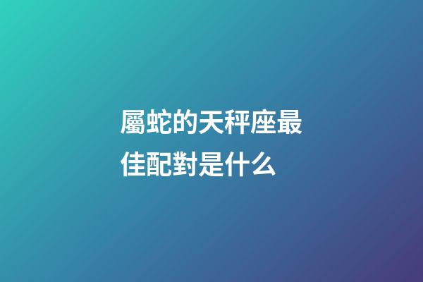 屬蛇的天秤座最佳配對是什么-第1張-星座運勢-玄機派