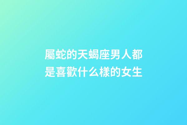 屬蛇的天蝎座男人都是喜歡什么樣的女生-第1張-星座運勢-玄機派