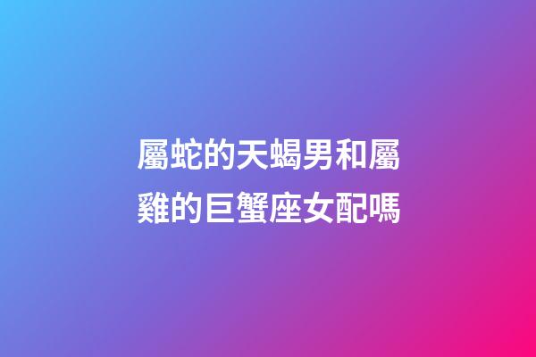 屬蛇的天蝎男和屬雞的巨蟹座女配嗎-第1張-星座運勢-玄機派