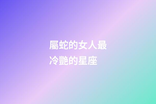 屬蛇的女人最冷艷的星座-第1張-星座運勢-玄機派