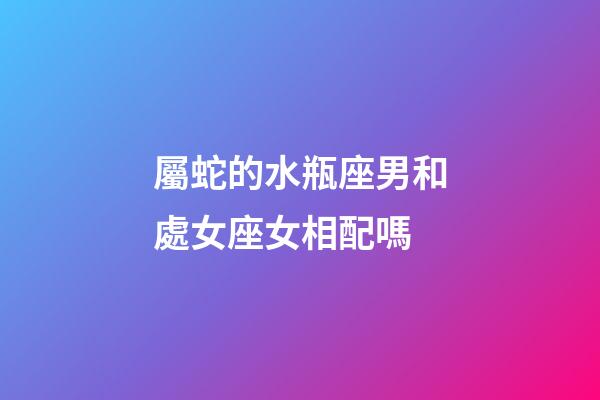 屬蛇的水瓶座男和處女座女相配嗎-第1張-星座運勢-玄機派