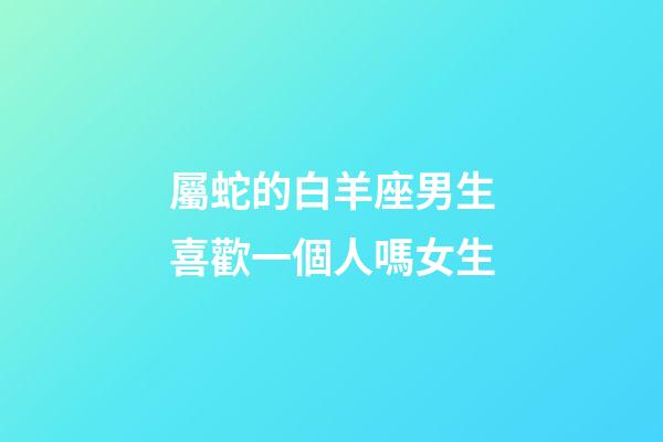 屬蛇的白羊座男生喜歡一個人嗎女生-第1張-星座運勢-玄機派